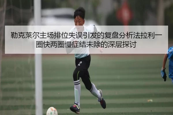 勒克莱尔主场排位失误引发的复盘分析法拉利一圈快两圈慢症结未除的深层探讨